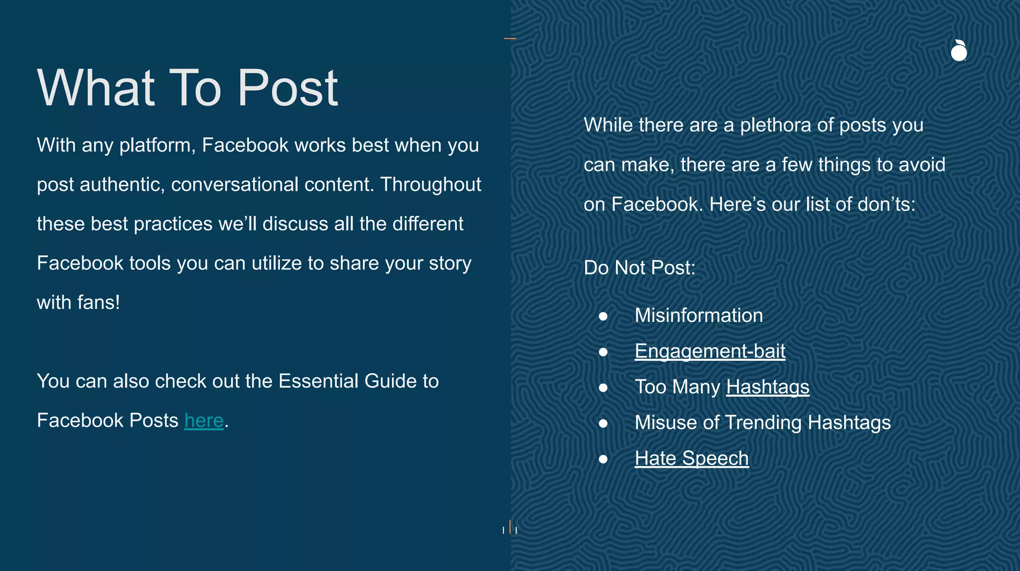With any platform, Facebook works best when you
post authentic, conversational content. Throughout
these best practices we’ll discuss all the different
Facebook tools you can utilize to share your story
with fans!
You can also check out the Essential Guide to
Facebook Posts here.
What To Post
While there are a plethora of posts you
can make, there are a few things to avoid
on Facebook. Here’s our list of don’ts:
Do Not Post:
● Misinformation
● Engagement-bait
● Too Many Hashtags
● Misuse of Trending Hashtags
● Hate Speech
 