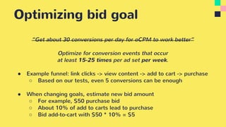 Optimizing bid goal
“Get about 30 conversions per day for oCPM to work better”
Optimize for conversion events that occur
at least 15-25 times per ad set per week.
● Example funnel: link clicks -> view content -> add to cart -> purchase
○ Based on our tests, even 5 conversions can be enough
● When changing goals, estimate new bid amount
○ For example, $50 purchase bid
○ About 10% of add to carts lead to purchase
○ Bid add-to-cart with $50 * 10% = $5
 