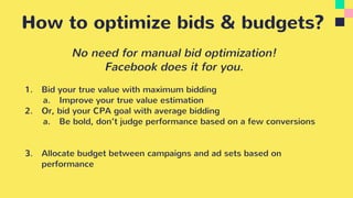 How to optimize bids & budgets?
No need for manual bid optimization!
Facebook does it for you.
1. Bid your true value with maximum bidding
a. Improve your true value estimation
2. Or, bid your CPA goal with average bidding
a. Be bold, don’t judge performance based on a few conversions
3. Allocate budget between campaigns and ad sets based on
performance
 
