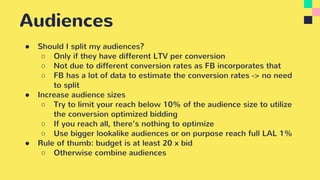 Audiences
● Should I split my audiences?
○ Only if they have different LTV per conversion
○ Not due to different conversion rates as FB incorporates that
○ FB has a lot of data to estimate the conversion rates -> no need
to split
● Increase audience sizes
○ Try to limit your reach below 10% of the audience size to utilize
the conversion optimized bidding
○ If you reach all, there’s nothing to optimize
○ Use bigger lookalike audiences or on purpose reach full LAL 1%
● Rule of thumb: budget is at least 20 x bid
○ Otherwise combine audiences
 