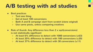 A/B testing with ad studies
● Best practices
○ Test one thing
○ Get at least 100 conversions
○ Both A and B campaign start from scratch (clone original)
○ Use same posts, unless comparing creatives
● Rule of thumb: Any difference less than 2 x sqrt(conversions)
is not statistically significant
○ At least 6% difference to detect with 1000 conversions (±63)
○ At least 20% difference to detect with 100 conversions (±20)
○ At least 37% difference to detect with 30 conversions (±11)
 