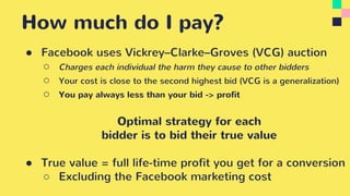 How much do I pay?
● Facebook uses Vickrey–Clarke–Groves (VCG) auction
○ Charges each individual the harm they cause to other bidders
○ Your cost is close to the second highest bid (VCG is a generalization)
○ You pay always less than your bid -> profit
Optimal strategy for each
bidder is to bid their true value
● True value = full life-time profit you get for a conversion
○ Excluding the Facebook marketing cost
 