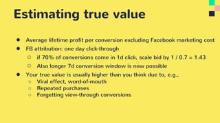 Estimating true value
● Average lifetime profit per conversion excluding Facebook marketing cost
● FB attribution: one day click-through
○ if 70% of conversions come in 1d click, scale bid by 1 / 0.7 = 1.43
○ Also longer 7d conversion window is now possible
● Your true value is usually higher than you think due to, e.g.,
○ Viral effect, word-of-mouth
○ Repeated purchases
○ Forgetting view-through conversions
 