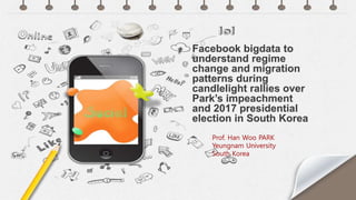 Prof. Han Woo PARK
Yeungnam University
South Korea
Facebook bigdata to
understand regime
change and migration
patterns during
candlelight rallies over
Park’s impeachment
and 2017 presidential
election in South Korea
 