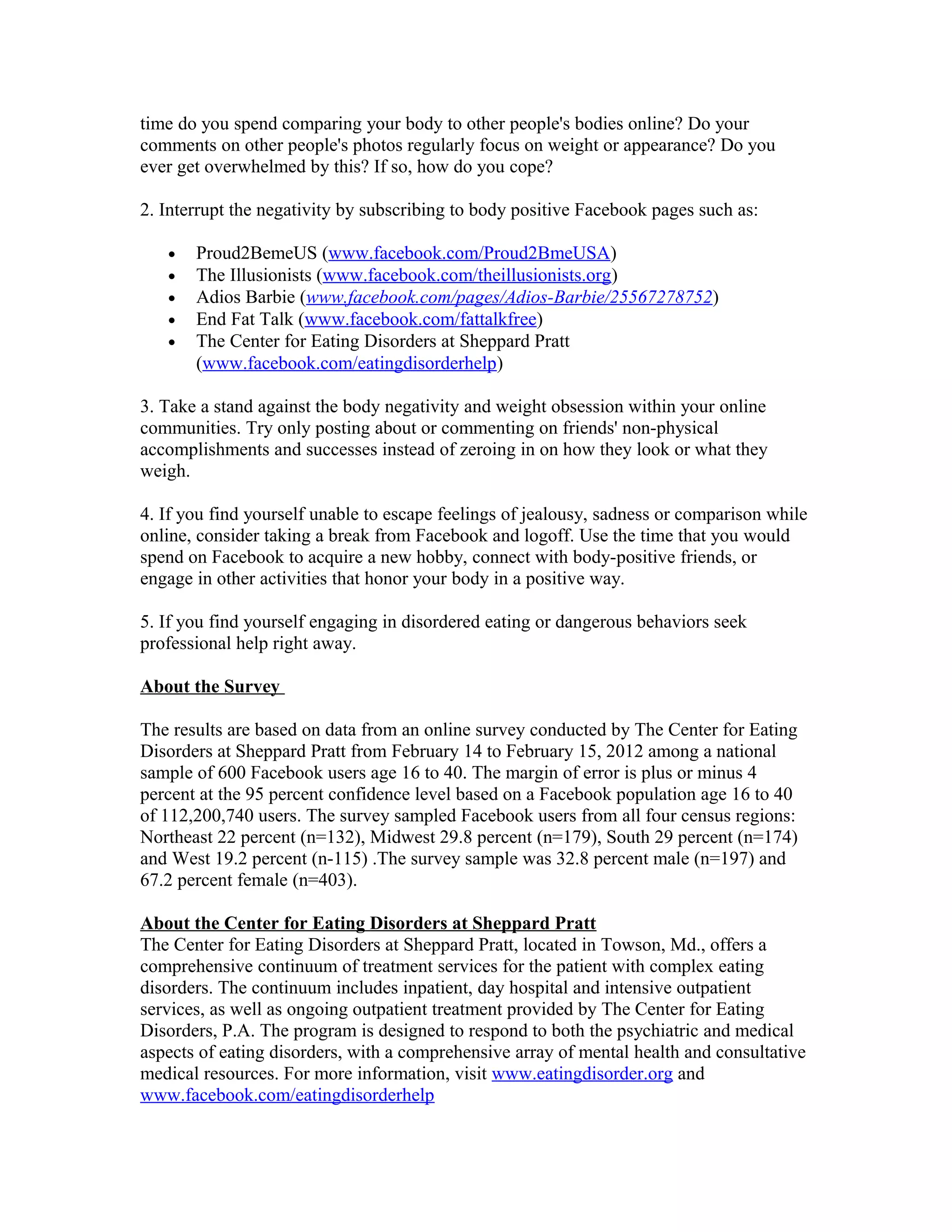 time do you spend comparing your body to other people's bodies online? Do your
comments on other people's photos regularly focus on weight or appearance? Do you
ever get overwhelmed by this? If so, how do you cope?
2. Interrupt the negativity by subscribing to body positive Facebook pages such as:
• Proud2BemeUS (www.facebook.com/Proud2BmeUSA)
• The Illusionists (www.facebook.com/theillusionists.org)
• Adios Barbie (www.facebook.com/pages/Adios-Barbie/25567278752)
• End Fat Talk (www.facebook.com/fattalkfree)
• The Center for Eating Disorders at Sheppard Pratt
(www.facebook.com/eatingdisorderhelp)
3. Take a stand against the body negativity and weight obsession within your online
communities. Try only posting about or commenting on friends' non-physical
accomplishments and successes instead of zeroing in on how they look or what they
weigh.
4. If you find yourself unable to escape feelings of jealousy, sadness or comparison while
online, consider taking a break from Facebook and logoff. Use the time that you would
spend on Facebook to acquire a new hobby, connect with body-positive friends, or
engage in other activities that honor your body in a positive way.
5. If you find yourself engaging in disordered eating or dangerous behaviors seek
professional help right away.
About the Survey
The results are based on data from an online survey conducted by The Center for Eating
Disorders at Sheppard Pratt from February 14 to February 15, 2012 among a national
sample of 600 Facebook users age 16 to 40. The margin of error is plus or minus 4
percent at the 95 percent confidence level based on a Facebook population age 16 to 40
of 112,200,740 users. The survey sampled Facebook users from all four census regions:
Northeast 22 percent (n=132), Midwest 29.8 percent (n=179), South 29 percent (n=174)
and West 19.2 percent (n-115) .The survey sample was 32.8 percent male (n=197) and
67.2 percent female (n=403).
About the Center for Eating Disorders at Sheppard Pratt
The Center for Eating Disorders at Sheppard Pratt, located in Towson, Md., offers a
comprehensive continuum of treatment services for the patient with complex eating
disorders. The continuum includes inpatient, day hospital and intensive outpatient
services, as well as ongoing outpatient treatment provided by The Center for Eating
Disorders, P.A. The program is designed to respond to both the psychiatric and medical
aspects of eating disorders, with a comprehensive array of mental health and consultative
medical resources. For more information, visit www.eatingdisorder.org and
www.facebook.com/eatingdisorderhelp
 