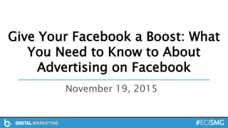 Give Your Facebook a Boost: What
You Need to Know to About
Advertising on Facebook
November 19, 2015
#ECISMG
 