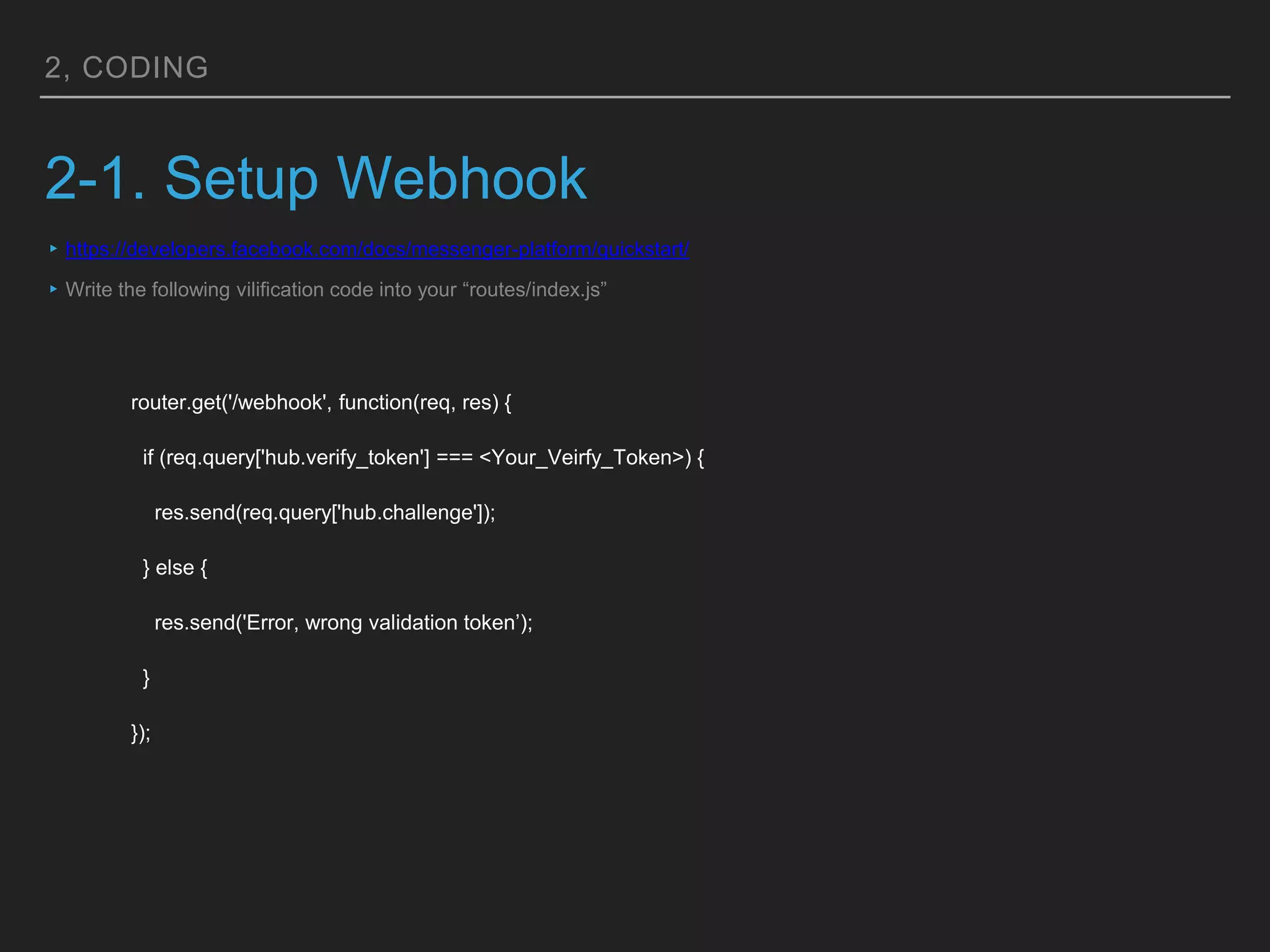 2, CODING
2-1. Setup Webhook
router.get('/webhook', function(req, res) {
if (req.query['hub.verify_token'] === <Your_Veirfy_Token>) {
res.send(req.query['hub.challenge']);
} else {
res.send('Error, wrong validation token’);
}
});
▸https://developers.facebook.com/docs/messenger-platform/quickstart/
▸Write the following vilification code into your “routes/index.js”
 