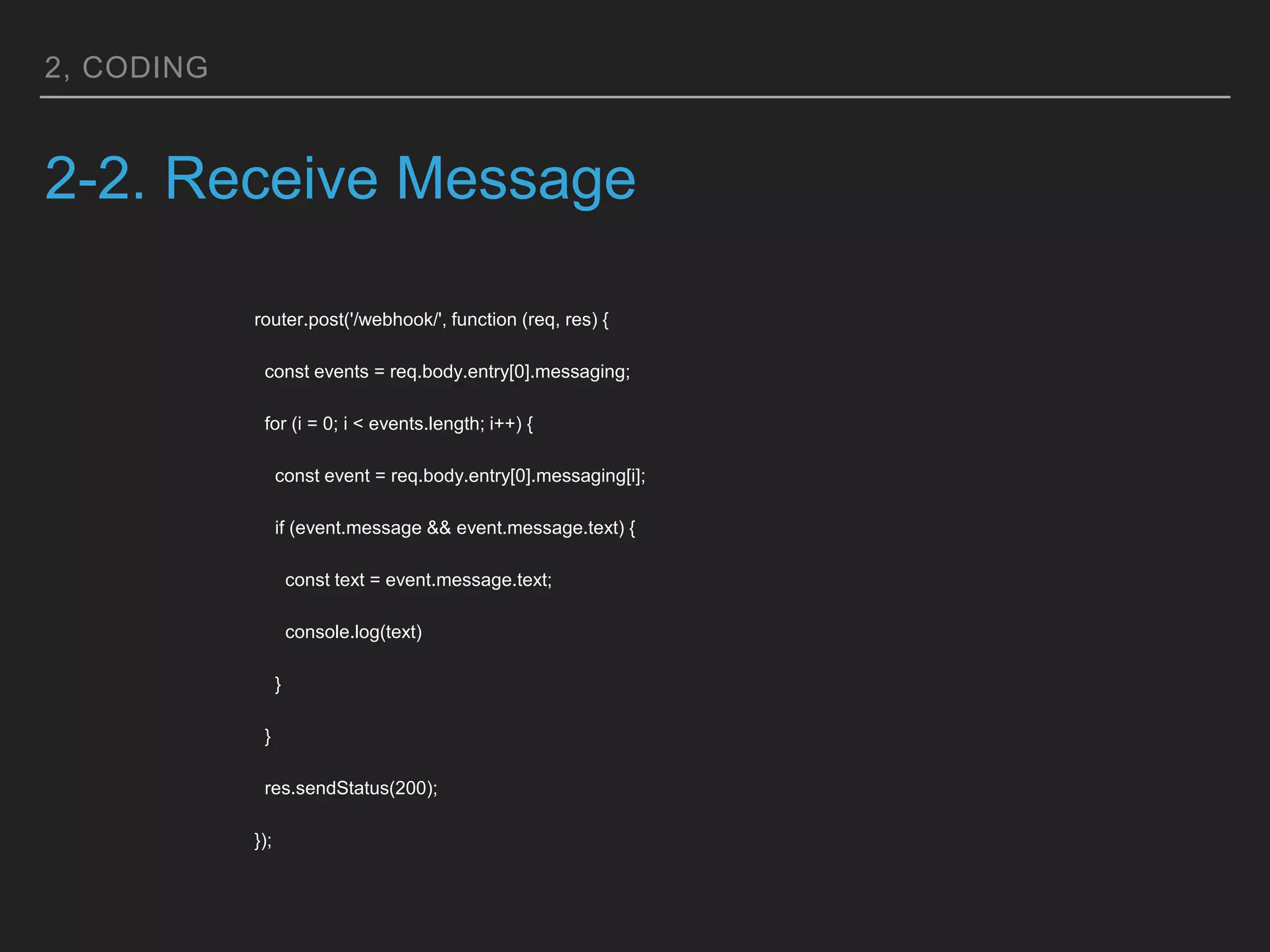 2, CODING
2-2. Receive Message
router.post('/webhook/', function (req, res) {
const events = req.body.entry[0].messaging;
for (i = 0; i < events.length; i++) {
const event = req.body.entry[0].messaging[i];
if (event.message && event.message.text) {
const text = event.message.text;
console.log(text)
}
}
res.sendStatus(200);
});
 
