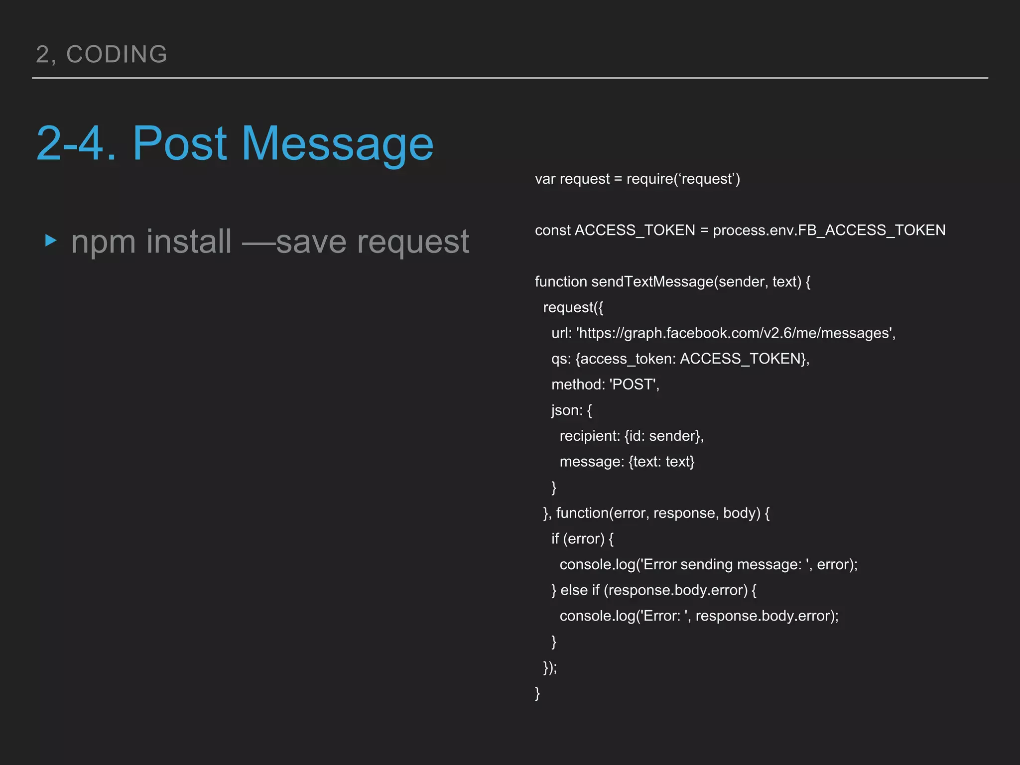 2, CODING
2-4. Post Message
▸npm install —save request
var request = require(‘request’)
const ACCESS_TOKEN = process.env.FB_ACCESS_TOKEN
function sendTextMessage(sender, text) {
request({
url: 'https://graph.facebook.com/v2.6/me/messages',
qs: {access_token: ACCESS_TOKEN},
method: 'POST',
json: {
recipient: {id: sender},
message: {text: text}
}
}, function(error, response, body) {
if (error) {
console.log('Error sending message: ', error);
} else if (response.body.error) {
console.log('Error: ', response.body.error);
}
});
}
 