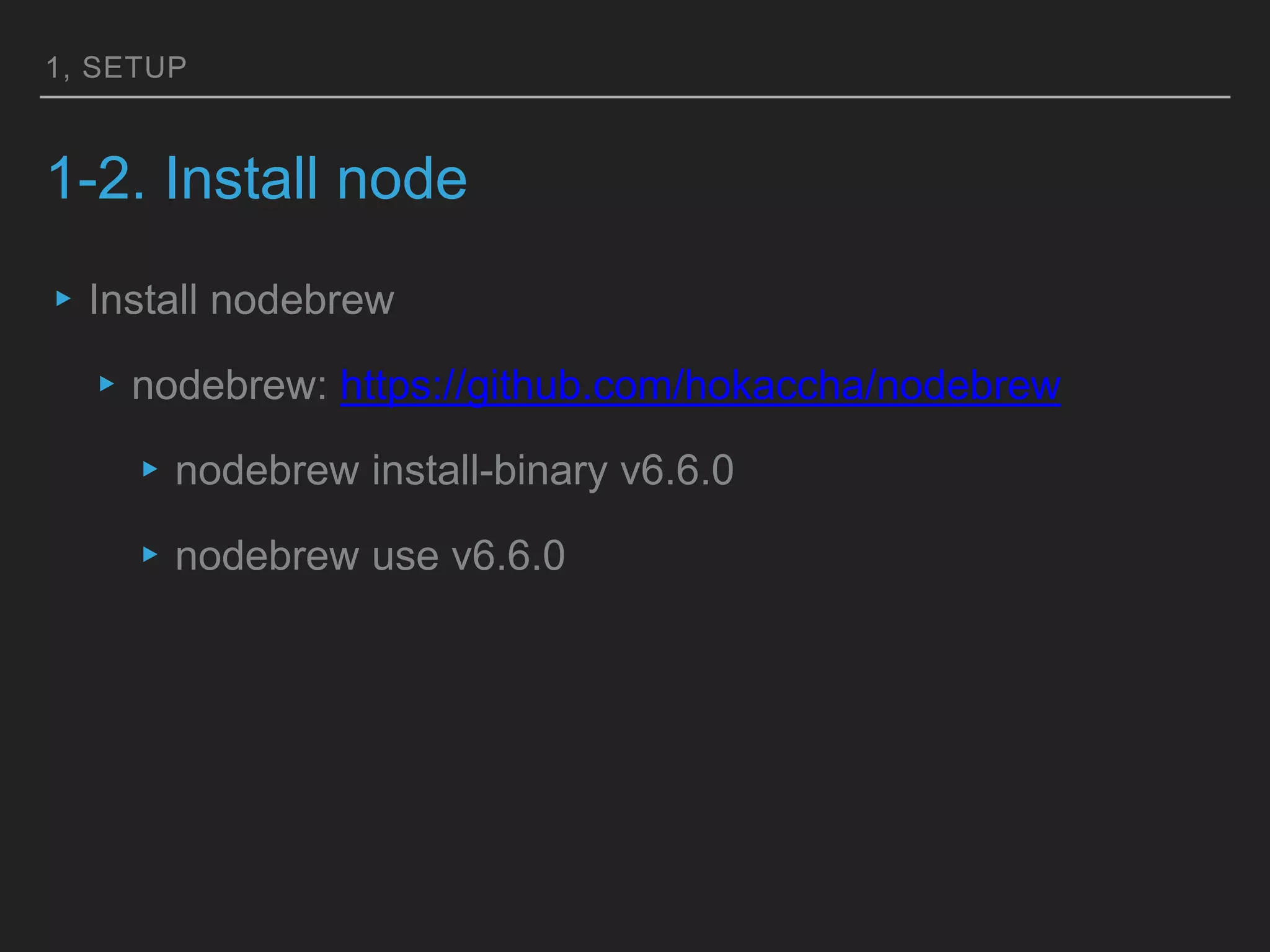1, SETUP
1-2. Install node
▸Install nodebrew
▸nodebrew: https://github.com/hokaccha/nodebrew
▸nodebrew install-binary v6.6.0
▸nodebrew use v6.6.0
 