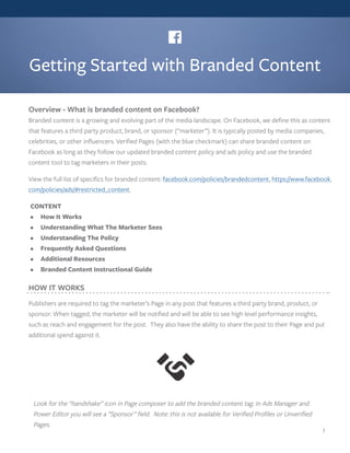 Getting Started with Branded Content
Overview - What is branded content on Facebook?
Branded content is a growing and evolving part of the media landscape. On Facebook, we define this as content
that features a third party product, brand, or sponsor (“marketer”). It is typically posted by media companies,
celebrities, or other influencers. Verified Pages (with the blue checkmark) can share branded content on
Facebook as long as they follow our updated branded content policy and ads policy and use the branded
content tool to tag marketers in their posts.
View the full list of specifics for branded content: facebook.com/policies/brandedcontent, https://www.facebook.
com/policies/ads/#restricted_content.
HOW IT WORKS
Publishers are required to tag the marketer’s Page in any post that features a third party brand, product, or
sponsor. When tagged, the marketer will be notified and will be able to see high level performance insights,
such as reach and engagement for the post. They also have the ability to share the post to their Page and put
additional spend against it.
Look for the “handshake” icon in Page composer to add the branded content tag. In Ads Manager and
Power Editor you will see a ”Sponsor” field. Note: this is not available for Verified Profiles or Unverified
Pages.
CONTENT
•	 How It Works
•	 Understanding What The Marketer Sees
•	 Understanding The Policy
•	 Frequently Asked Questions
•	 Additional Resources
•	 Branded Content Instructional Guide
1
 