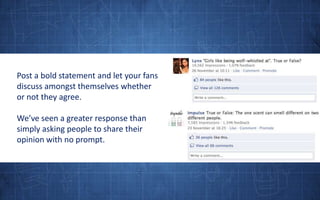 Post a bold statement and let your fans discuss amongst themselves whether or not they agree. We’ve seen a greater response than simply asking people to share their opinion with no prompt.