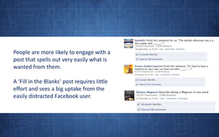 People are more likely to engage with a post that spells out very easily what is wanted from them. A ‘Fill in the Blanks’ post requires little effort and sees a big uptake from the easily distracted Facebook user.