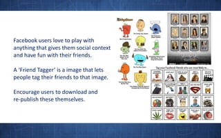 Facebook users love to play with anything that gives them social context and have fun with their friends. A ‘Friend Tagger’ is a image that lets people tag their friends to that image.Encourage users to download and re-publish these themselves.