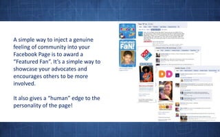 A simple way to inject a genuine feeling of community into your Facebook Page is to award a “Featured Fan”. It’s a simple way to showcase your advocates and encourages others to be more involved.It also gives a “human” edge to the personality of the page! 