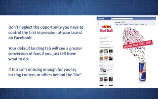 Don’t neglect the opportunity you have to control the first impression of your brand on Facebook! Your default landing tab will see a greater conversion of fans if you just tell them what to do.If this isn’t enticing enough for you try locking content or offers behind the ‘like’.