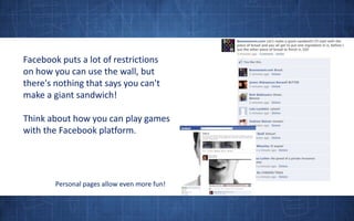 Facebook puts a lot of restrictions on how you can use the wall, but there's nothing that says you can't make a giant sandwich!Think about how you can play games with the Facebook platform.Personal pages allow even more fun!