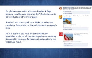 People have connected with your Facebook Page because they like your brand so don’t feel reluctant to be “product proud” on your page. But don’t just post a pack shot. Make sure they are creative or have some contextual relevance to people’s lives.Yes it is easier if you have an iconic brand, but remember social should be about quality not quantity. So appeal to your core fan base and not pander to the wider hive mind.