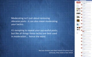 Moderating isn't just about removing obscene posts - it can also mean moderating your tactics.  It's tempting to repeat your successful posts; but like all things these tactics are best used in moderation...  hence the word.We love Skittles and their brand of humour but seriously, they need a new shtick