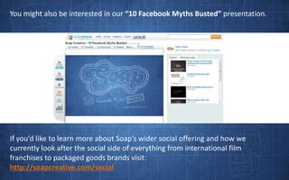 You might also be interested in our “10 Facebook Myths Busted” presentation.If you’d like to learn more about Soap’s wider social offering and how we currently look after the social side of everything from international film franchises to packaged goods brands visit:http://soapcreative.com/social