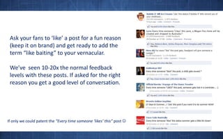 Ask your fans to ‘like’ a post for a fun reason (keep it on brand) and get ready to add the term “like baiting” to your vernacular.We’ve  seen 10-20x the normal feedback levels with these posts. If asked for the right reason you get a good level of conversation.If only we could patent the “Every time someone ‘likes’ this” post 