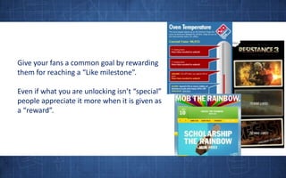 Give your fans a common goal by rewarding them for reaching a “Like milestone”.Even if what you are unlocking isn’t “special” people appreciate it more when it is given as a “reward”.
