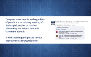 Everyone loves a quote and regardless of your brand or industry vertical, it’s likely a philosopher or notable personality has made a quotable statement about it. A well-chosen quote posted to your page can see a strong response.