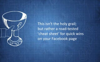 This isn't the holy grail; <br />but rather a road-tested <br />'cheat sheet‘ for quick wins <br />on your Facebook page<b...