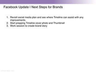 Facebook Update | Next Steps for Brands


        1.  Revisit social media plan and see where Timeline can assist with any
            improvements."
        2.  Start prepping Timeline cover photo and Thumbnail"
        3.  Work session to create brand story"
        "




CAITLIN DALEY, 2012
 
