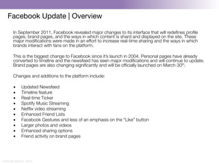 Facebook Update | Overview

       In September 2011, Facebook revealed major changes to its interface that will redeﬁnes proﬁle
       pages, brand pages, and the ways in which content is shard and displayed on the site. These
       major modiﬁcations were made in an effort to increase real-time sharing and the ways in which
       brands interact with fans on the platform.
       
       This is the biggest change to Facebook since it’s launch in 2004. Personal pages have already
       converted to timeline and the newsfeed has seen major modiﬁcations and will continue to update.
       Brand pages are also changing signiﬁcantly and will be ofﬁcially launched on March 30th.
       
       Changes and additions to the platform include:
       
       •  Updated Newsfeed
       •  Timeline feature
       •  Real-time Ticker
       •  Spotify Music Streaming
       •  Netﬂix video streaming
       •  Enhanced Friend Lists
       •  Facebook Gestures and less of an emphasis on the “Like” button
       •  Larger photos and videos
       •  Enhanced sharing options
       •  Friend activity on brand pages




CAITLIN DALEY, 2012
 