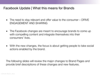 Facebook Update | What this means for Brands


       •  The need to stay relevant and offer value to the consumer – DRIVE
          ENGAGEMENT AND SHARING

       •  The Facebook changes are meant to encourage brands to come up
          with compelling content and integrate themselves into their
          consumers’ lives.

       •  With the new changes, the focus is about getting people to take social
          actions enabled by the brand.
       
       
       The following slides will review the major changes to Brand Pages and
       provide brief descriptions of these changes and new features.


CAITLIN DALEY, 2012
 