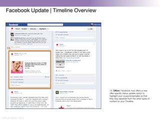 Facebook Update | Timeline Overview




    15!




                                          15. Offers: Facebook now offers a new
                                          offer-speciﬁc status update option to
                                          highlight your coupons/samples so that
                                          they stay separate from the other types of
                                          content on your Timeline.




CAITLIN DALEY, 2012
 