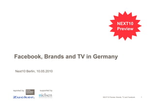 NEXT10
                                                  Preview




 Facebook, Brands and TV in Germany

  Next10 Berlin, 10.05.2010




reported by       supported by


                                 NEXT10 Preview: Brands, TV and Facebook.   1
 
