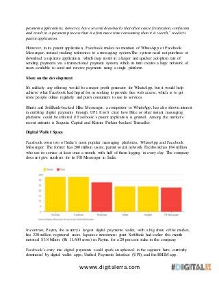 wwww.digitalerra.com
payment applications, however, have several drawbacks that often cause frustration, confusion
and result in a payment process that is often more time consuming than it is worth," reads its
patent application.
However, in its patent application, Facebook makes no mention of WhatsApp or Facebook
Messenger, instead making references to a messaging system.The system need not purchase or
download a separate application, which may result in a larger and quicker adoption rate of
sending payments via a transactional payment system, which in turn creates a large network of
users available to send and receive payments using a single platform.
More on the development
It's unlikely any offering would be a major profit generator for WhatsApp, but it would help
achieve what Facebook had hoped for in seeking to provide free web access, which is to get
more people online regularly and push consumers to use its services.
Bharti and SoftBank-backed Hike Messenger, a competitor to WhatsApp, has also shown interest
in enabling digital payments through UPI. It isn’t clear how Hike or other instant messaging
platforms could be affected if Facebook’s patent application is granted. Among the market’s
recent entrants is Sequoia Capital and Kleiner Perkins-backed Truecaller.
Digital Wallet Space
Facebook owns two of India’s most popular messaging platforms, WhatsApp and Facebook
Messenger. The former has 200 million users; parent social network Facebook has 184 million
who use its service at least once a month, with half of them logging in every day. The company
does not give numbers for its FB Messenger in India.
In contrast, Paytm, the country’s largest digital payments wallet, with a big share of the market,
has 220 million registered users. Japanese investment giant SoftBank had earlier this month
invested $1.8 billion (Rs 11,600 crore) in Paytm, for a 20 per cent stake in the company.
Facebook’s entry into digital payments could spark an upheaval in the segment here, currently
dominated by digital wallet apps, Unified Payments Interface (UPI), and the BHIM app.
 
