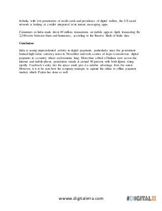 wwww.digitalerra.com
In India, with low penetration of credit cards and prevalence of digital wallets, the US social
network is looking at a wallet integrated in its instant messaging apps.
Consumers in India made about 89 million transactions on mobile apps in April, transacting Rs
2,200 crore between them and businesses, according to the Reserve Bank of India data.
Conclusion
India is seeing unprecedented activity in digital payments, particularly since the government
banned high-value currency notes in November and took a series of steps to incentivize digital
payments in a country where cash remains king. More than a third of Indians now access the
internet and mobile-phone penetration stands at around 80 percent, with both figures rising
rapidly. Facebook’s entry into the space could give it a number advantage from the outset.
However, it is to be seen how the company manages to capture the online to offline payment
market, which Paytm has done so well.
 
