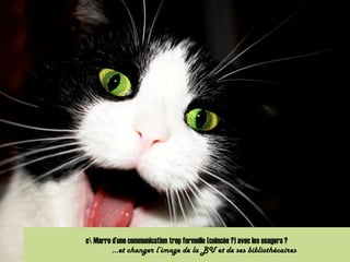 c Marre d’une communication trop formelle (coincée ?) avec les usagers ?
…et changer l’image de la BU et de ses bibliothécaires
 