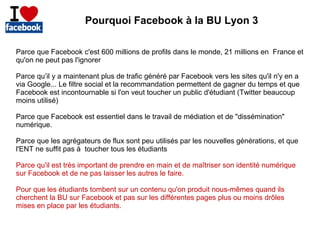 Pourquoi Facebook à la BU Lyon 3
Parce que Facebook c'est 600 millions de profils dans le monde, 21 millions en France et
qu'on ne peut pas l'ignorer
Parce qu’il y a maintenant plus de trafic généré par Facebook vers les sites qu'il n'y en a
via Google... Le filtre social et la recommandation permettent de gagner du temps et que
Facebook est incontournable si l'on veut toucher un public d'étudiant (Twitter beaucoup
moins utilisé)
Parce que Facebook est essentiel dans le travail de médiation et de "dissémination"
numérique.
Parce que les agrégateurs de flux sont peu utilisés par les nouvelles générations, et que
l'ENT ne suffit pas à toucher tous les étudiants
Parce qu'il est très important de prendre en main et de maîtriser son identité numérique
sur Facebook et de ne pas laisser les autres le faire.
Pour que les étudiants tombent sur un contenu qu'on produit nous-mêmes quand ils
cherchent la BU sur Facebook et pas sur les différentes pages plus ou moins drôles
mises en place par les étudiants.

 