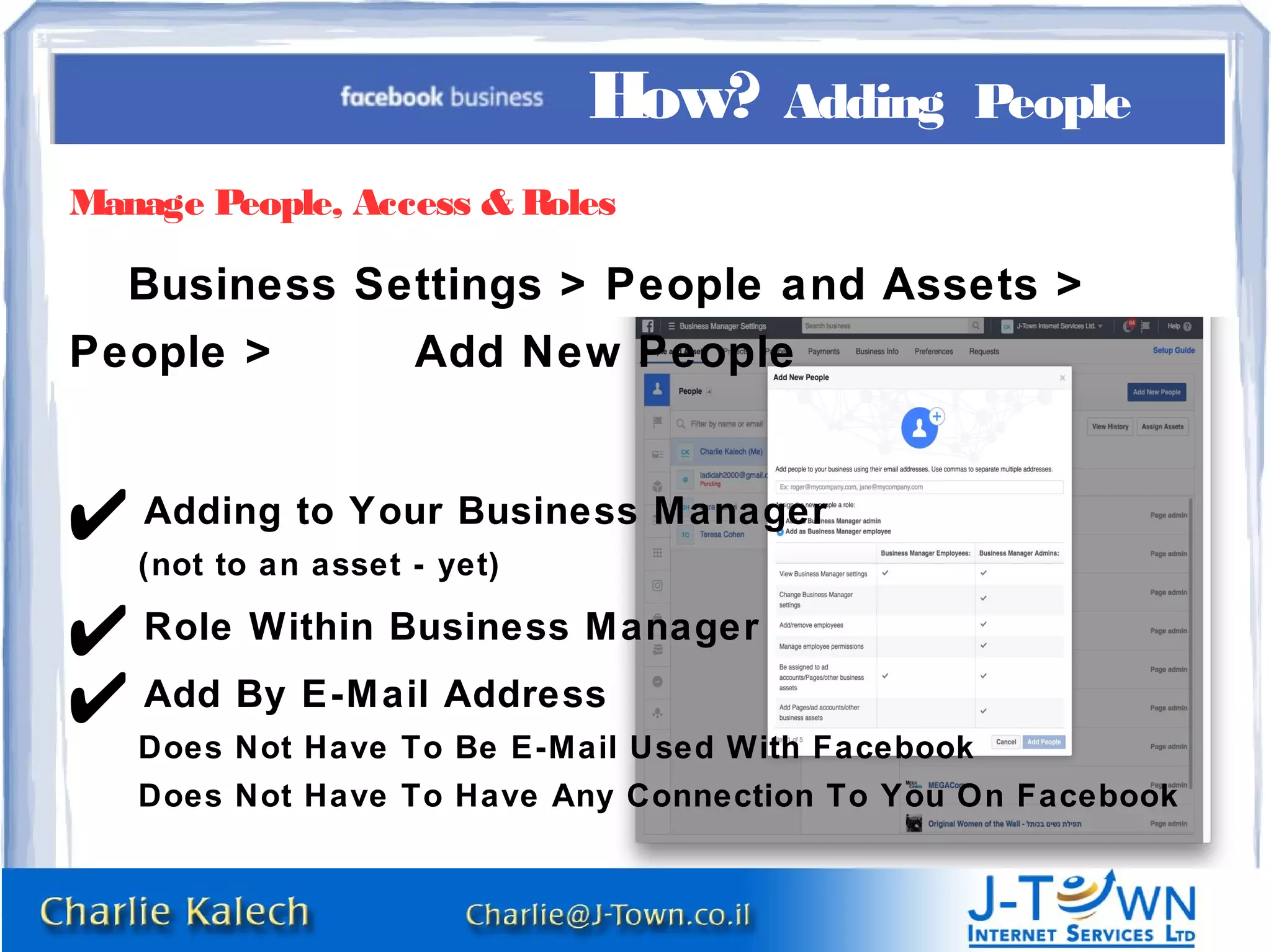 Manage People, Access & Roles
Business Settings > People and Assets >
People > Add New People
✔ Adding to Your Business Manager
(not to an asset - yet)
✔ Role Within Business Manager
✔ Add By E-Mail Address
Does Not Have To Be E-Mail Used With Facebook
Does Not Have To Have Any Connection To You On Facebook
How? Adding People
 