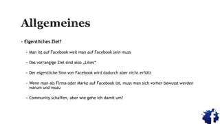  Eigentliches Ziel?
 Man ist auf Facebook weil man auf Facebook sein muss
 Das vorrangige Ziel sind also „Likes“
 Der eigentliche Sinn von Facebook wird dadurch aber nicht erfüllt
 Wenn man als Firma oder Marke auf Facebook ist, muss man sich vorher bewusst werden
warum und wozu
 Community schaffen, aber wie gehe ich damit um?
 