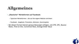  „Klassische“ Werbeformen auf Facebook:
 Typischen Werbeformen : die auf die eigene Website verlinken
 Facebook – Angebote: Promotion, Aktionen, Gewinnspiele
 Bei diesen Formen können genaue Messungen erfolgen, wie CTR, CPC, Bounce
Rates, Time on Site, Conversion Rate, Average Order Value
 