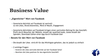  „Eigentlicher“ Wert von Facebook
 Generierte Aktivität auf Facebook ist wertvoll:
so wie Likes, Brand Awareness, Word of Mouth, Engagement
 Generierte Aktivitäten auf Facebook bringen einen wertvollen Beitrag für das Geschäft:
Profit durch Besucher der Website, Anzahl der qualified leads, totale Anzahl der
Spenden, Download-Zahlen einer App durch Facebook-User
 Beweis für den Wert von Facebook
 Die Anzahl der Likes wird oft für das Wichtigste gehalten, das ist jedoch zu einfach
 2 wichtige Fragen:
 Kreieren die Likes wertvolle Aktivität auf der Facebook-Seite?
 Bewirken die Likes positives für das eigentliche Geschäft?
 
