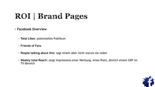  Facebook Overview
 Total Likes: potenzielles Publikum
 Friends of Fans
 People talking about this: sagt einem aber nicht warum sie reden
 Weekly total Reach: zeigt Impressions einer Werbung, eines Posts, ähnlich einem GRP im
TV-Bereich
 