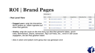  Post Level View
 Engaged users: zeigt die Interaktion
durch andere an, haben irgendwo auf
einen Post geklickt
 Virality: zeigt die Leute an die eine Story aus dem Post gemacht haben, sprich
Likes, Kommentare, Shares, Antworten, Tag‟s auf Fotos, etc., wird in % der Leute
angegeben, die den Post gesehen haben
 Alles in allem wird jedoch nicht genau klar was gemessen wird
 
