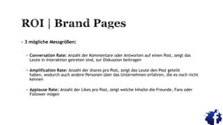  3 mögliche Messgrößen:
 Conversation Rate: Anzahl der Kommentare oder Antworten auf einen Post, zeigt das
Leute in Interaktion getreten sind, zur Diskussion beitragen
 Amplification Rate: Anzahl der shares pro Post, zeigt das Leute den Post geteilt
haben, wodurch auch andere Personen über das Unternehmen erfahren, die es noch nicht
kennen
 Applause Rate: Anzahl der Likes pro Post, zeigt welche Inhalte die Freunde, Fans oder
Follower mögen
 