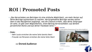  „Das Hervorheben von Beiträgen ist eine einfache Möglichkeit, um mehr Nutzer auf
deine Beiträge aufmerksam zu machen. Hervorgehobene Beiträge werden weiter
oben in den Neuigkeiten angezeigt, was die Chancen erhöht, dass deine Zielgruppe
sie sieht. Es gibt zwei Möglichkeiten, einen Beitrag hervorzuheben: auf deinem
persönlichen Konto und auf deiner Facebook-Seite.“
 Ziele:
 Mehr Leute erreichen die meine Seite bereits liken!
 Freunde von Personen erreichen die meine Seite liken!
 Owned Audience
 