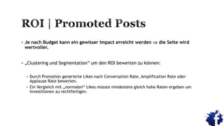  Je nach Budget kann ein gewisser Impact erreicht werden  die Seite wird
wertvoller.
 „Clustering und Segmentation“ um den ROI bewerten zu können:
 Durch Promotion generierte Likes nach Conversation Rate, Amplification Rate oder
Applause Rate bewerten.
 Ein Vergleich mit „normalen“ Likes müsste mindestens gleich hohe Raten ergeben um
Investitionen zu rechtfertigen.
 