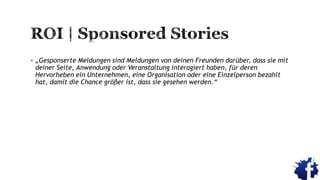  „Gesponserte Meldungen sind Meldungen von deinen Freunden darüber, dass sie mit
deiner Seite, Anwendung oder Veranstaltung interagiert haben, für deren
Hervorheben ein Unternehmen, eine Organisation oder eine Einzelperson bezahlt
hat, damit die Chance größer ist, dass sie gesehen werden.“
 