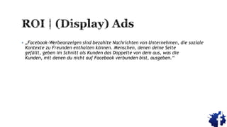  „Facebook-Werbeanzeigen sind bezahlte Nachrichten von Unternehmen, die soziale
Kontexte zu Freunden enthalten können. Menschen, denen deine Seite
gefällt, geben im Schnitt als Kunden das Doppelte von dem aus, was die
Kunden, mit denen du nicht auf Facebook verbunden bist, ausgeben.“
 