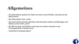  Ein Unternehmen postete ein Video von einem neuen Produkt, das bald auf den
Markt kommt
 Das Video bekam viele „Likes“
 Das Unternehmen postete ebenfalls viele Promotion-Artikel und Werbungen und
bekam so noch mehr „Likes“
 Der ROI war groß, das Produkt wurde das am meisten verkaufte in der
Firmengeschichte in diesem Land
 Funktioniert Facebook daher?!
 