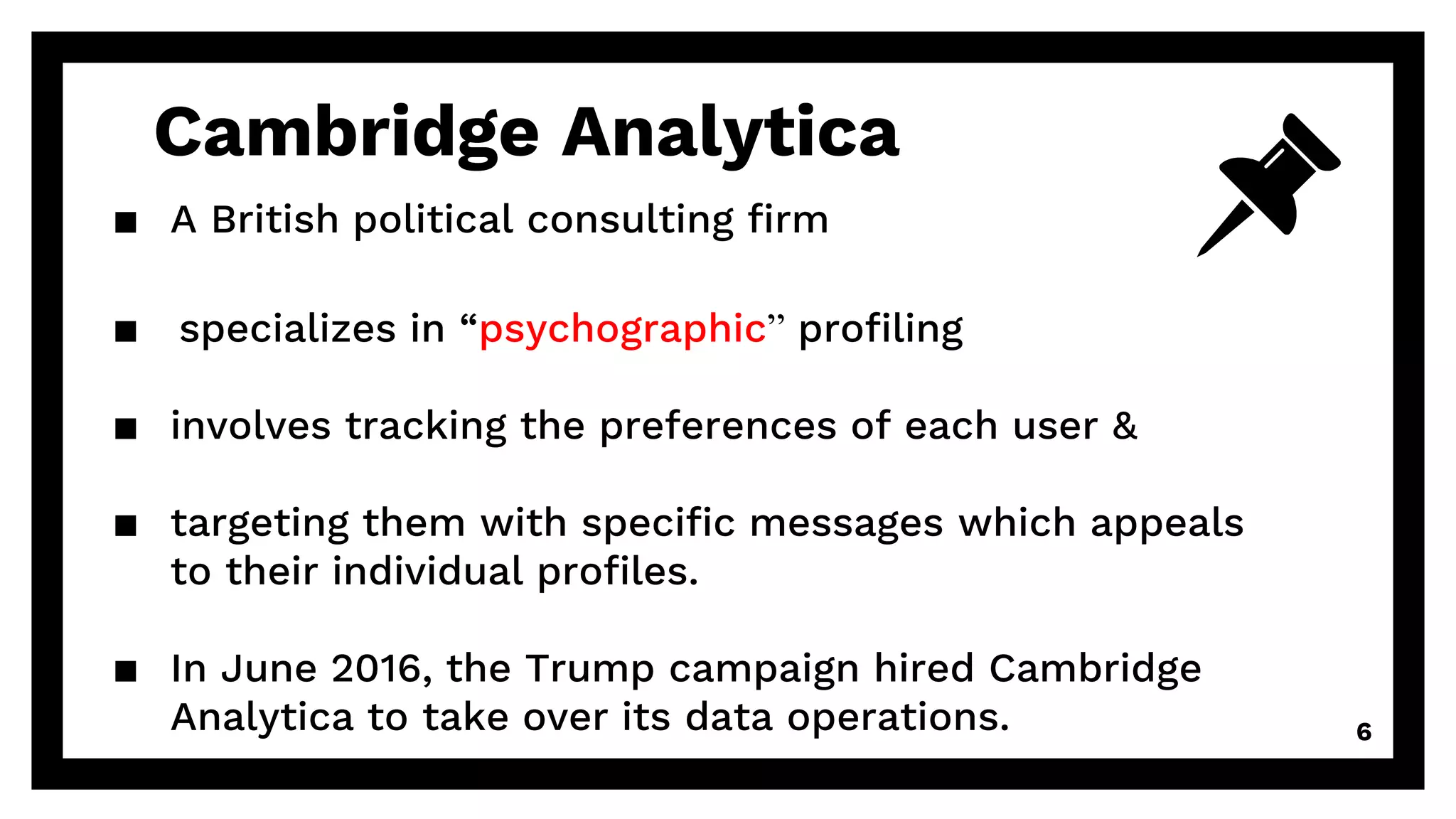 Cambridge Analytica
▪ A British political consulting firm
▪ specializes in “psychographic” profiling
▪ involves tracking the preferences of each user &
▪ targeting them with specific messages which appeals
to their individual profiles.
▪ In June 2016, the Trump campaign hired Cambridge
Analytica to take over its data operations. 6